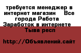 требуется менеджер в интернет магазин  - Все города Работа » Заработок в интернете   . Тыва респ.